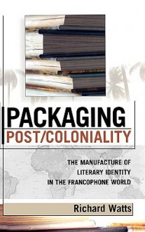 Packaging Post/Coloniality: The Manufacture of Literary Identity in the Francophone World - Richard Watts