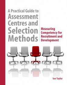 A Practical Guide to Assessment Centres and Selection Methods: Measuring Competency for Recruitment and Development - Ian Taylor