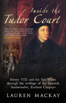 Inside the Tudor Court: Henry VIII and His Six Wives Through the Writings of the Spanish Ambassador Eustace Chapuys - Lauren Mackay