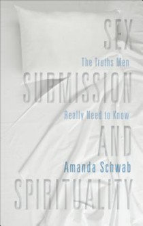 Sex, Submission, and Spirituality: The Truths Men Really Need to Know - Amanda Schwab