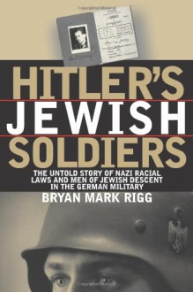 Hitler's Jewish Soldiers: The Untold Story of Nazi Racial Laws and Men of Jewish Descent in the German Military (Modern War Studies) - Bryan Mark Rigg, Theodore A. Wilson