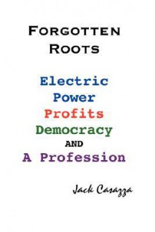 Forgotten Roots - Electric Power, Profits, Democracy and a Profession - Jack Casazza