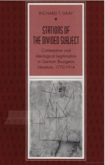 Stations of the Divided Subject: Contestation and Ideological Legitimation in German Bourgeois Literature, 1770-1914 - Richard T. Gray