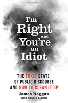 I'm Right and You???re an Idiot: The Toxic State of Public Discourse and How to Clean it Up by James Hoggan (2016-05-24) - James Hoggan;Grania Litwin