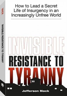 Invisible Resistance To Tyranny: How to Lead a Secret Life of Insurgency in an Increasingly Unfree World - Jefferson Mack