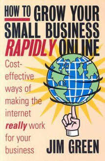 How to Grow Your Small Business Rapidly On-Line: Cost-Effective Ways of Making the Internet Really Work for Your Business - Jim Green