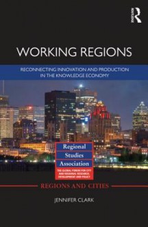 Working Regions: Reconnecting Innovation and Production in the Knowledge Economy - Jennifer Clark