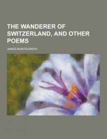 The Wanderer of Switzerland, and Other Poems - James Montgomery