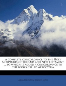 A complete concordance to the Holy Scriptures of the Old and New Testament ... to which is added a concordance to the books called Aprocypha - Alexander Cruden, Goldwin Smith