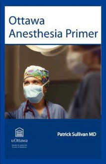 Ottawa Anesthesia Primer: An Essential Primary Text for Medical Students and Residents Completing a Rotation in Anesthesia. - Patrick Sullivan