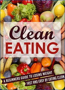 Clean Eating: A Beginners Guide To Losing Weight Fast And Easy By Eating Clean (Eating clean, Clean Eating, Clean Eating Meal, Clean Eating Guide,) - Mary Clarkshire