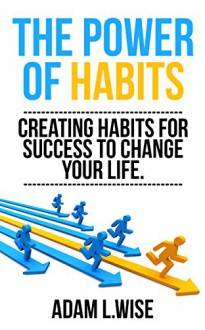 The Power of Habits: Creating Habits For Success to Change Your Life (Success, Habits, Motivational, Inspirational, Self Improvement,Success Mindset, Habit Stacking) - Adam L.Wise