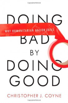 Doing Bad by Doing Good: Why Humanitarian Action Fails - Christopher J. Coyne