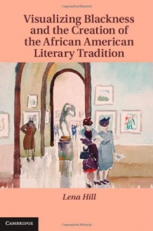 Visualizing Blackness and the Creation of the African American Literary Tradition (Cambridge Studies in American Literature and Culture) - Lena Hill