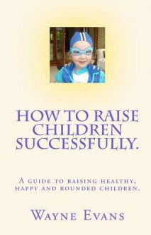 How to Raise Children Successfully.: A Guide to Raising Healthy, Happy and Rounded Children. - Wayne Evans