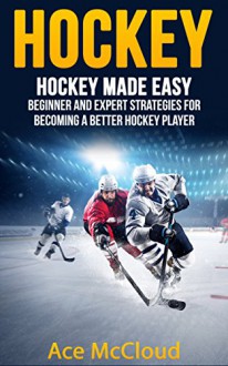 Hockey: Hockey Made Easy: Beginner and Expert Strategies For Becoming A Better Hockey Player (Hockey Training Drills Offense & Defensive Development For Beginner and Expert Sports Competition) - Ace McCloud