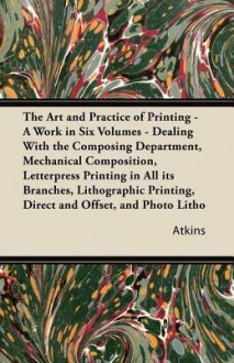 The Art and Practice of Printing - A Work in Six Volumes - Dealing with the Composing Department, Mechanical Composition, Letterpress Printing in All Its Branches, Lithographic Printing, Direct and Offset, and Photo Litho - Atkins