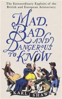 Mad, Bad and Dangerous to Know: The Extraordinary Exploits of the British and European Aristocracy - Karl Shaw