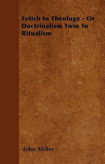 Fetich in Theology - Or Doctrinalism Twin to Ritualism - John Miller