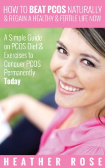 How to Beat PCOS Naturally & Regain a Healthy & Fertile Life Now ( A Simple Guide on PCOS Diet & Exercises to Conquer PCOS Permanently Today) - Heather Rose