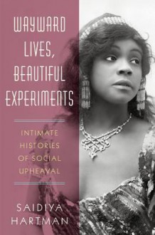 Wayward Lives, Beautiful Experiments: Intimate Histories of Social Upheaval - Saidiya V. Hartman