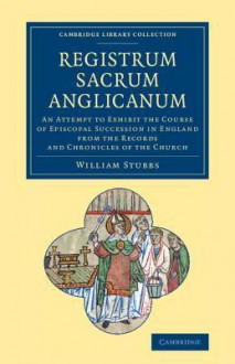 Registrum Sacrum Anglicanum: An Attempt to Exhibit the Course of Episcopal Succession in England from the Records and Chronicles of the Church - William Stubbs