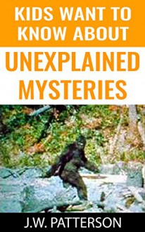 Kids Want To Know About Unexplained Mysteries: Real LIfe Mysteries (Childrens Mystery Books) - J.W. Patterson