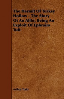 The Hermit of Turkey Hollow: The Story of an Alibi, Being an Exploit of Ephraim Tutt, Attorney - Arthur Cheney Train