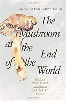 The Mushroom at the End of the World: On the Possibility of Life in Capitalist Ruins - Anna Lowenhaupt Tsing