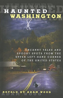 Haunted Washington: Uncanny Tales And Spooky Spots From The Upper Left-Hand Corner Of The United States - Adam Woog