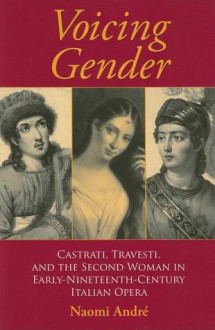 Voicing Gender: Castrati, Travesti, and the Second Woman in Early-Nineteenth-Century Italian Opera - Naomi Andre