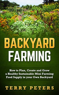 BACKYARD FARMING: How to Plan, Create and Grow a Healthy Sustainable Mini Farming Food Supply in your Own Backyard (Urban Farming, Backyard Chickens, Backyard Farming, Homesteading) - Terry Peters