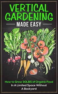 Vertical Gardening Made Easy: How To Grow 30LBS of Organic Food In A Limited Space Without A Backyard - Gloria Greene