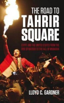 The Road to Tahrir Square: Egypt and the Us from the Rise of Nasser to the Fall of Mubarak - Lloyd C. Gardner