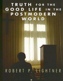 Truth for the Good Life in the Postmodern World - Robert P. Lightner