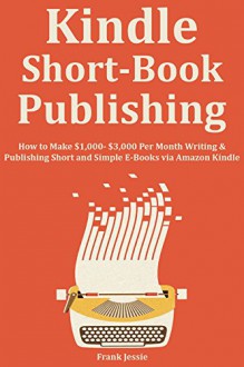 KINDLE SHORT BOOK PUBLISHING: How to Make $1,000- $3,000 Per Month Writing & Publishing Short and Simple E-Books via Amazon Kindle - Frank Jessie