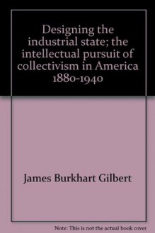 Designing the Industrial State: The Intellectual Pursuit of Collectivism in America 1880-1940 - James Burkhart Gilbert