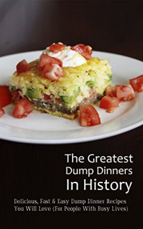 The Greatest Dump Dinners In History: Delicious, Fast & Easy Dump Dinner Recipes You Will Love (For People With Busy Lives) - Brittany M. Davis