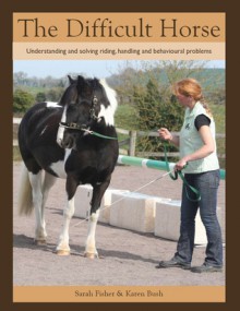 The Difficult Horse: Understanding and Solving Riding, Handling and Behavioural Problems - Sarah Fisher, Karen Bush