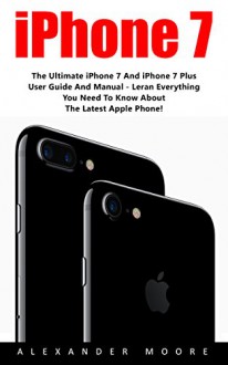 iPhone 7: The Ultimate iPhone 7 And iPhone 7 Plus User Guide And Manual - Learn Everything You Need To Know About The Latest Apple Phone! (iPhone 7 User Guide, iPhone 7 Manual, iOS 10) - Alexander Moore