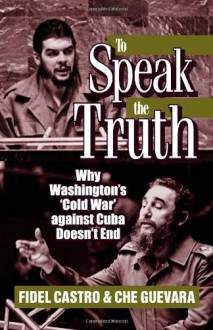 To Speak the Truth: Why Washington's 'Cold War' Against Cuba Doesn't End - Fidel Castro, Ernesto Guevara