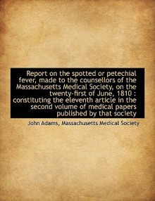 Report on the Spotted or Petechial Fever, Made to the Counsellors of the Massachusetts Medical Socie - John Adams