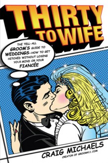 Thirty to Wife: The Tell-All Groom's Guide to Weddings - How to Get Hitched Wthout Losing Your Mind or Your Fiancee - Craig Michaels