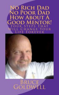 No Rich Dad No Poor Dad How about a Good Mentor!: Four Steps That Will Change Your Life Forever - Bruce Goldwell