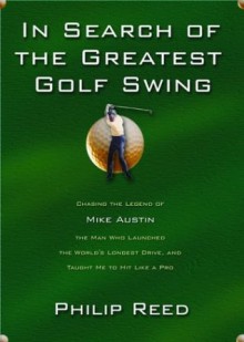 In Search of the Greatest Golf Swing: Chasing the Legend of Mike Austin, the Man Who Launched the World's Longest Drive, and Taught Me to Hit Like - Philip Reed