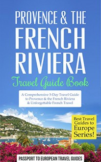 Provence: Provence & the French Riviera South of France Travel Guide: Travel Guide Book-A Comprehensive 5-Day Travel Guide to Provence & the French Riviera, ... (Best Travel Guides to Europe Series) - Passport to European Travel Guides, Provence, French Riviera