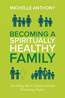 Becoming a Spiritually Healthy Family: Avoiding the 6 Dysfunctional Parenting Styles - Michelle Anthony