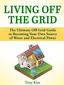 Living Off the Grid: The Ultimate Off-Grid Guide to Becoming Your Own Source of Water and Electrical Power (Living Off the Grid, living off grid, off grid living) - Mack Reed