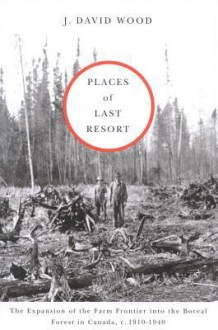 Places of Last Resort: The Expansion of the Farm Frontier Into the Boreal Forest in Canada, C. 1910-1940 - J. Wood