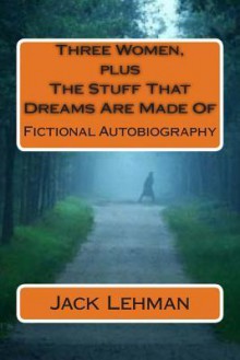 Three Women, Plus the Stuff That Dreams Are Made of: Fictional Autobiography - Jack Lehman